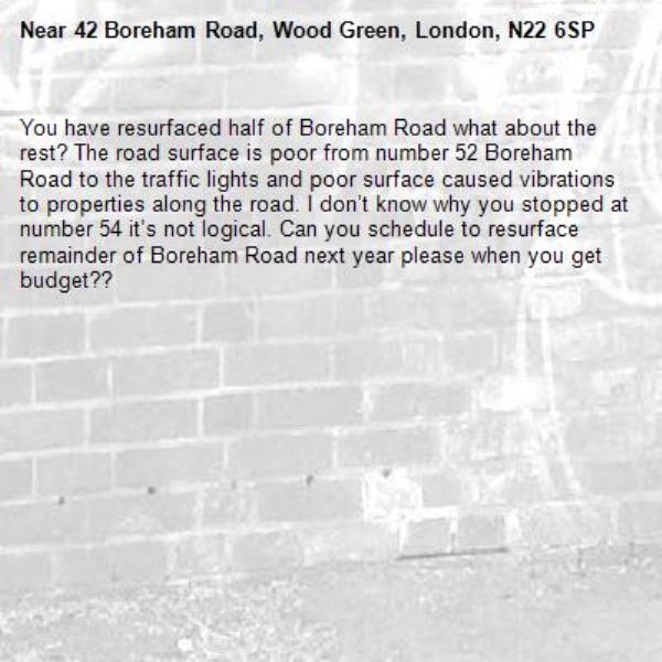 You have resurfaced half of Boreham Road what about the rest? The road surface is poor from number 52 Boreham Road to the traffic lights and poor surface caused vibrations to properties along the road. I don’t know why you stopped at number 54 it’s not logical. Can you schedule to resurface remainder of Boreham Road next year please when you get budget??-42 Boreham Road, Wood Green, London, N22 6SP