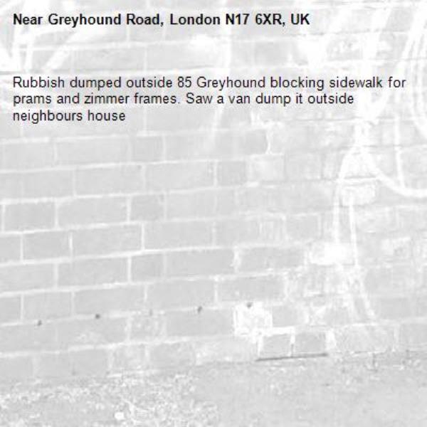 Rubbish dumped outside 85 Greyhound blocking sidewalk for prams and zimmer frames. Saw a van dump it outside neighbours house-Greyhound Road, London N17 6XR, UK