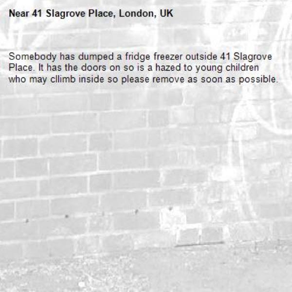 Somebody has dumped a fridge freezer outside 41 Slagrove Place. It has the doors on so is a hazed to young children who may cllimb inside so please remove as soon as possible.-41 Slagrove Place, London, UK