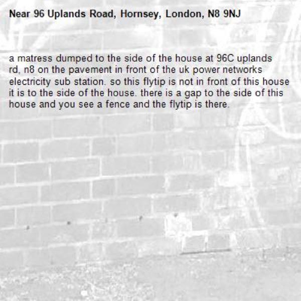 a matress dumped to the side of the house at 96C uplands rd, n8 on the pavement in front of the uk power networks electricity sub station. so this flytip is not in front of this house it is to the side of the house. there is a gap to the side of this house and you see a fence and the flytip is there. -96 Uplands Road, Hornsey, London, N8 9NJ