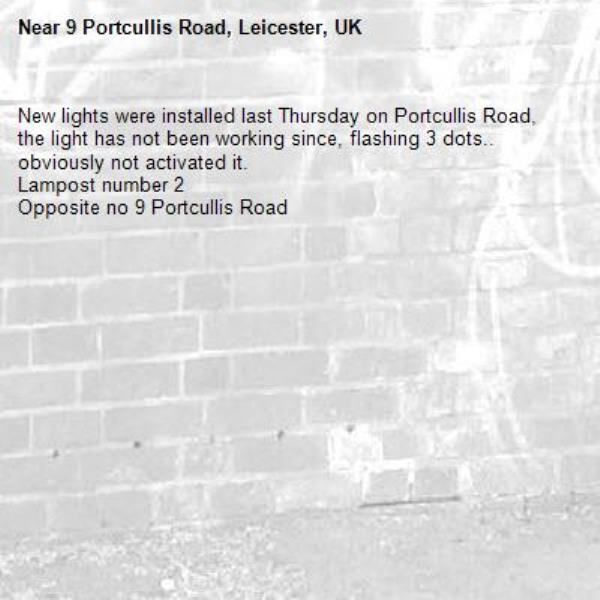 New lights were installed last Thursday on Portcullis Road, the light has not been working since, flashing 3 dots.. obviously not activated it.
Lampost number 2
Opposite no 9 Portcullis Road
-9 Portcullis Road, Leicester, UK