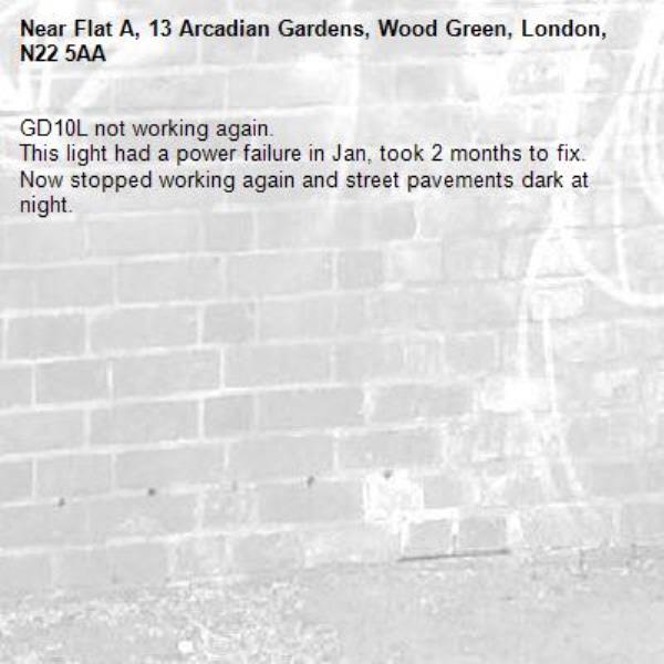 GD10L not working again.
This light had a power failure in Jan, took 2 months to fix. Now stopped working again and street pavements dark at night.-Flat A, 13 Arcadian Gardens, Wood Green, London, N22 5AA