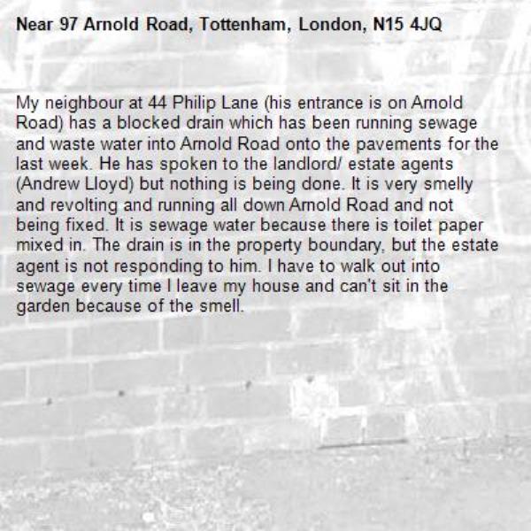 My neighbour at 44 Philip Lane (his entrance is on Arnold Road) has a blocked drain which has been running sewage and waste water into Arnold Road onto the pavements for the last week. He has spoken to the landlord/ estate agents (Andrew Lloyd) but nothing is being done. It is very smelly and revolting and running all down Arnold Road and not being fixed. It is sewage water because there is toilet paper mixed in. The drain is in the property boundary, but the estate agent is not responding to him. I have to walk out into sewage every time I leave my house and can't sit in the garden because of the smell.-97 Arnold Road, Tottenham, London, N15 4JQ
