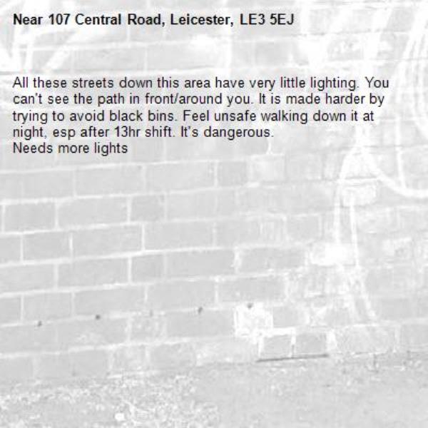 All these streets down this area have very little lighting. You can't see the path in front/around you. It is made harder by trying to avoid black bins. Feel unsafe walking down it at night, esp after 13hr shift. It's dangerous.
Needs more lights -107 Central Road, Leicester, LE3 5EJ