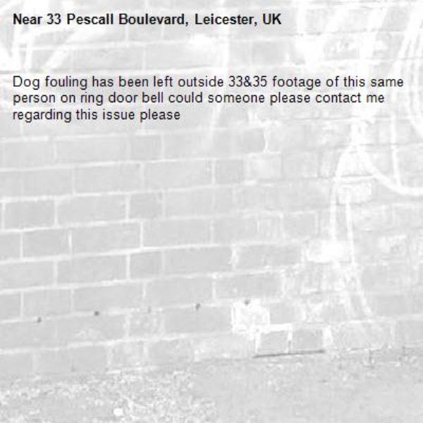 Dog fouling has been left outside 33&amp;35 footage of this same person on ring door bell could someone please contact me regarding this issue please -33 Pescall Boulevard, Leicester, UK