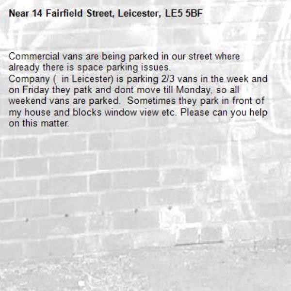 Commercial vans are being parked in our street where already there is space parking issues.
Company (  in Leicester) is parking 2/3 vans in the week and on Friday they patk and dont move till Monday, so all weekend vans are parked.  Sometimes they park in front of my house and blocks window view etc. Please can you help on this matter.-14 Fairfield Street, Leicester, LE5 5BF