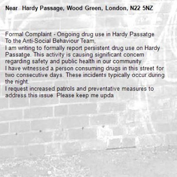 Formal Complaint - Ongoing drug use in Hardy Passatge
​To the Anti-Social Behaviour Team,
​I am writing to formally report persistent drug use on Hardy Passatge. This activity is causing significant concern regarding safety and public health in our community.
​I have witnessed a person consuming drugs in this street for two consecutive days. These incidents typically occur during the night.
​I request increased patrols and preventative measures to address this issue. Please keep me upda- Hardy Passage, Wood Green, London, N22 5NZ