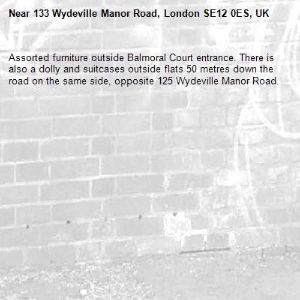 Assorted furniture outside Balmoral Court entrance. There is also a dolly and suitcases outside flats 50 metres down the road on the same side, opposite 125 Wydeville Manor Road.-133 Wydeville Manor Road, London SE12 0ES, UK