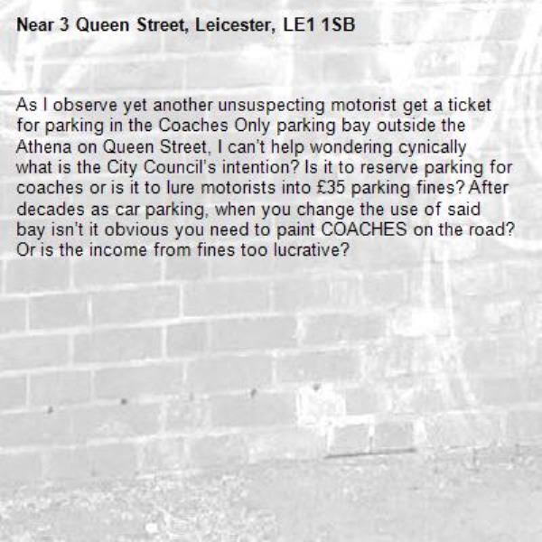 As I observe yet another unsuspecting motorist get a ticket for parking in the Coaches Only parking bay outside the Athena on Queen Street, I can’t help wondering cynically what is the City Council’s intention? Is it to reserve parking for coaches or is it to lure motorists into £35 parking fines? After decades as car parking, when you change the use of said bay isn’t it obvious you need to paint COACHES on the road? Or is the income from fines too lucrative?-3 Queen Street, Leicester, LE1 1SB