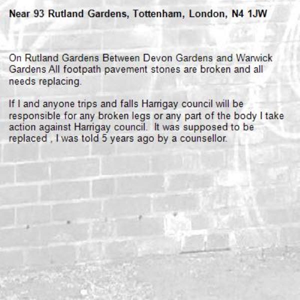 On Rutland Gardens Between Devon Gardens and Warwick Gardens All footpath pavement stones are broken and all needs replacing.

If I and anyone trips and falls Harrigay council will be responsible for any broken legs or any part of the body I take action against Harrigay council.  It was supposed to be replaced , I was told 5 years ago by a counsellor.-93 Rutland Gardens, Tottenham, London, N4 1JW