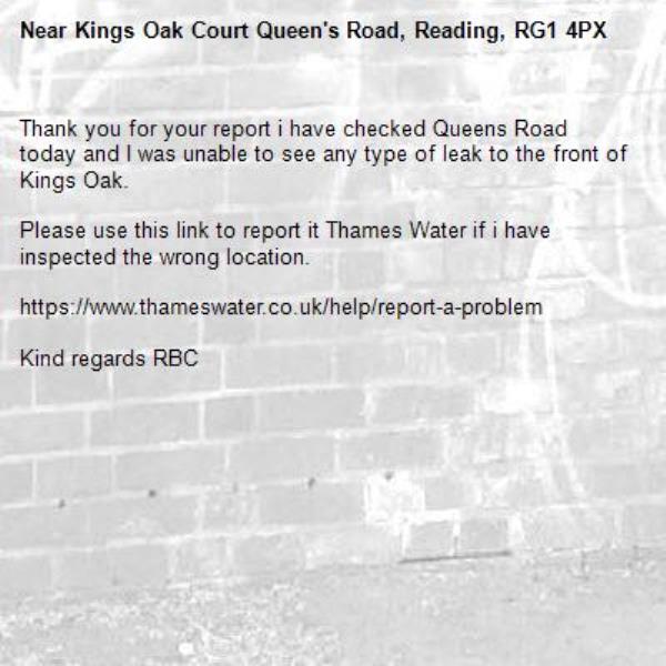 Thank you for your report i have checked Queens Road today and I was unable to see any type of leak to the front of Kings Oak.

Please use this link to report it Thames Water if i have inspected the wrong location.

https://www.thameswater.co.uk/help/report-a-problem

Kind regards RBC -Kings Oak Court Queen's Road, Reading, RG1 4PX