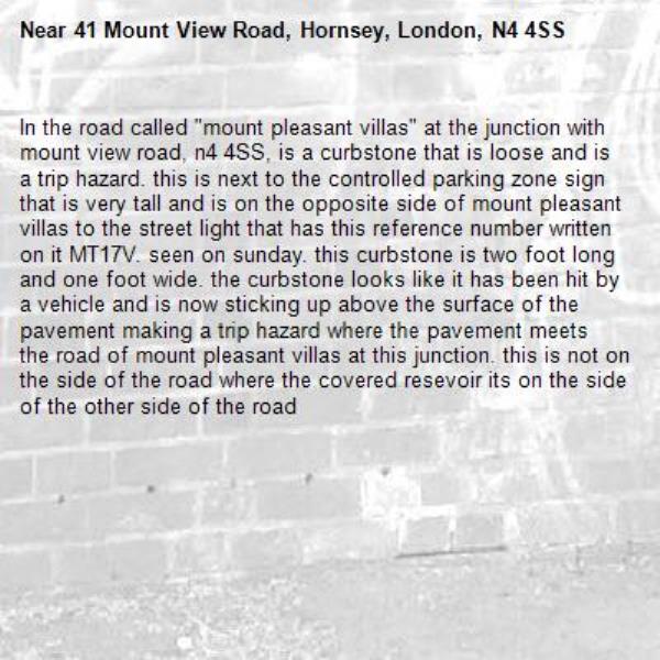 In the road called &quot;mount pleasant villas&quot; at the junction with mount view road, n4 4SS, is a curbstone that is loose and is a trip hazard. this is next to the controlled parking zone sign that is very tall and is on the opposite side of mount pleasant villas to the street light that has this reference number written on it MT17V. seen on sunday. this curbstone is two foot long and one foot wide. the curbstone looks like it has been hit by a vehicle and is now sticking up above the surface of the pavement making a trip hazard where the pavement meets the road of mount pleasant villas at this junction. this is not on the side of the road where the covered resevoir its on the side of the other side of the road-41 Mount View Road, Hornsey, London, N4 4SS