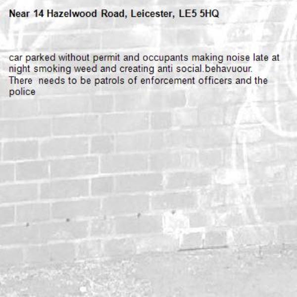 car parked without permit and occupants making noise late at night smoking weed and creating anti social.behavuour. There  needs to be patrols of enforcement officers and the police-14 Hazelwood Road, Leicester, LE5 5HQ