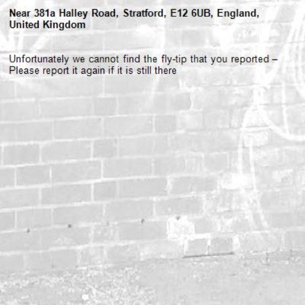 Unfortunately we cannot find the fly-tip that you reported – Please report it again if it is still there-381a Halley Road, Stratford, E12 6UB, England, United Kingdom