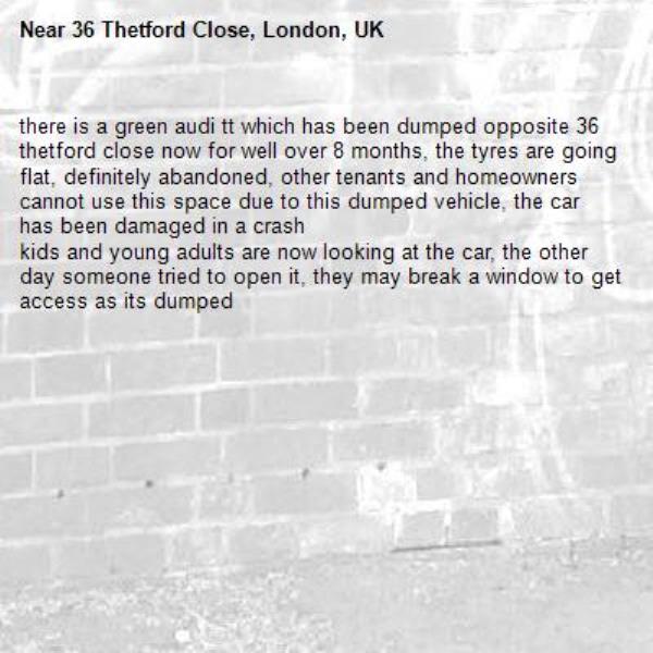 there is a green audi tt which has been dumped opposite 36 thetford close now for well over 8 months, the tyres are going flat, definitely abandoned, other tenants and homeowners cannot use this space due to this dumped vehicle, the car has been damaged in a crash
kids and young adults are now looking at the car, the other day someone tried to open it, they may break a window to get access as its dumped-36 Thetford Close, London, UK