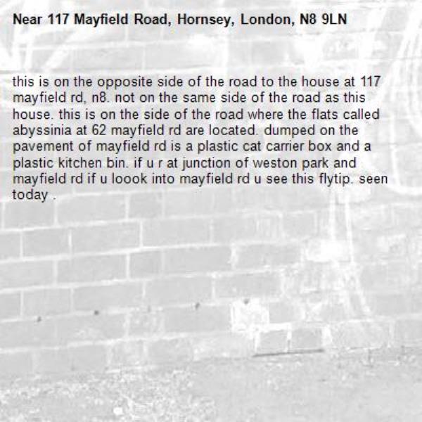 this is on the opposite side of the road to the house at 117 mayfield rd, n8. not on the same side of the road as this house. this is on the side of the road where the flats called abyssinia at 62 mayfield rd are located. dumped on the pavement of mayfield rd is a plastic cat carrier box and a plastic kitchen bin. if u r at junction of weston park and mayfield rd if u loook into mayfield rd u see this flytip. seen today . -117 Mayfield Road, Hornsey, London, N8 9LN