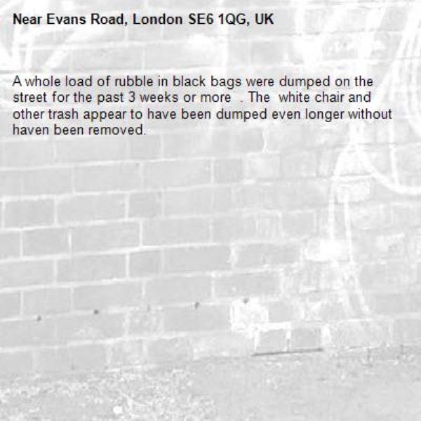 A whole load of rubble in black bags were dumped on the street for the past 3 weeks or more  . The  white chair and other trash appear to have been dumped even longer without haven been removed. -Evans Road, London SE6 1QG, UK