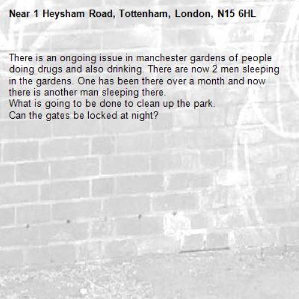 There is an ongoing issue in manchester gardens of people doing drugs and also drinking. There are now 2 men sleeping in the gardens. One has been there over a month and now there is another man sleeping there.
What is going to be done to clean up the park. 
Can the gates be locked at night?-1 Heysham Road, Tottenham, London, N15 6HL