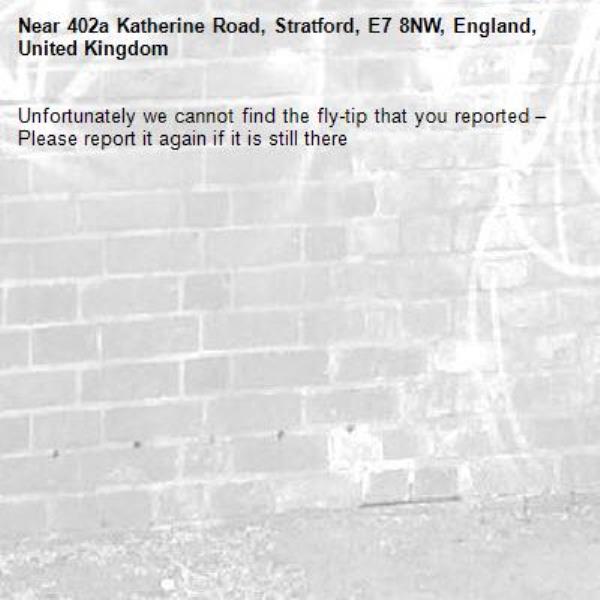 Unfortunately we cannot find the fly-tip that you reported – Please report it again if it is still there-402a Katherine Road, Stratford, E7 8NW, England, United Kingdom