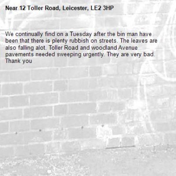 We continually find on a Tuesday after the bin man have been that there is plenty rubbish on streets. The leaves are also falling alot. Toller Road and woodland Avenue pavements needed sweeping urgently. They are very bad. Thank you-12 Toller Road, Leicester, LE2 3HP
