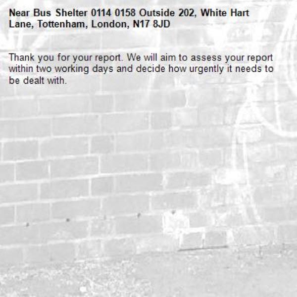 Thank you for your report. We will aim to assess your report within two working days and decide how urgently it needs to be dealt with.-Bus Shelter 0114 0158 Outside 202, White Hart Lane, Tottenham, London, N17 8JD