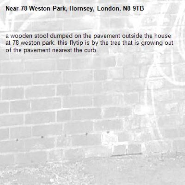 a wooden stool dumped on the pavement outside the house at 78 weston park. this flytip is by the tree that is growing out of the pavement nearest the curb. -78 Weston Park, Hornsey, London, N8 9TB