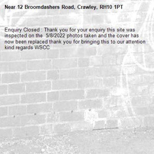 Enquiry Closed : Thank you for your enquiry this site was inspected on the  5/8/2022 photos taken and the cover has now been replaced thank you for bringing this to our attention kind regards WSCC-12 Broomdashers Road, Crawley, RH10 1PT