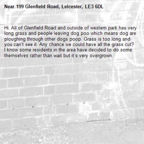 Hi. All of Glenfield Road and outside of western park has very long grass and people leaving dog poo which means dog are ploughing through other dogs poop. Grass is too long and you can’t see it. Any chance we could have all the grass cut? I know some residents in the area have decided to do some themselves rather than wait but it’s very overgrown. -199 Glenfield Road, Leicester, LE3 6DL