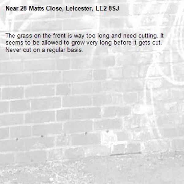 The grass on the front is way too long and need cutting. It seems to be allowed to grow very long before it gets cut. Never cut on a regular basis. -28 Matts Close, Leicester, LE2 8SJ