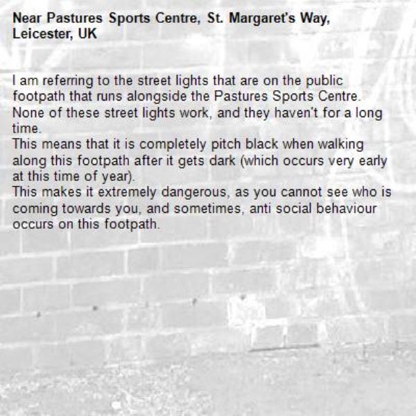 I am referring to the street lights that are on the public footpath that runs alongside the Pastures Sports Centre.
None of these street lights work, and they haven&#39;t for a long time.
This means that it is completely pitch black when walking along this footpath after it gets dark (which occurs very early at this time of year).
This makes it extremely dangerous, as you cannot see who is coming towards you, and sometimes, anti social behaviour occurs on this footpath. -Pastures Sports Centre, St. Margaret&#39;s Way, Leicester, UK