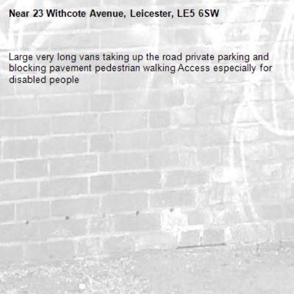 Large very long vans taking up the road private parking and blocking pavement pedestrian walking Access especially for disabled people -23 Withcote Avenue, Leicester, LE5 6SW
