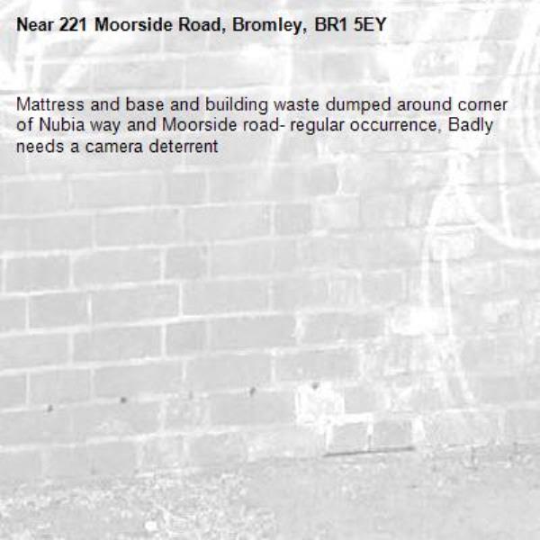 Mattress and base and building waste dumped around corner of Nubia way and Moorside road- regular occurrence, Badly needs a camera deterrent-221 Moorside Road, Bromley, BR1 5EY