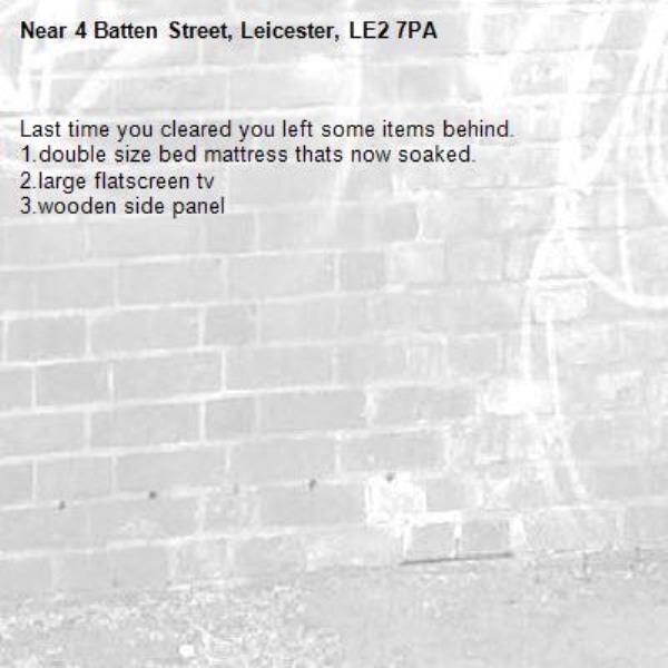 Last time you cleared you left some items behind.
1.double size bed mattress thats now soaked.
2.large flatscreen tv
3.wooden side panel-4 Batten Street, Leicester, LE2 7PA
