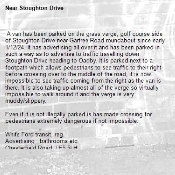  A van has been parked on the grass verge, golf course side of Stoughton Drive near Gartree Road roundabout since early 1/12/24. It has advertising all over it and has been parked in such a way as to advertise to traffic travelling down Stoughton Drive heading to Oadby. It is parked next to a footpath which allows pedestrians to see traffic to their right before crossing over to the middle of the road, it is now impossible to see traffic coming from the right as the van is there. It is also taking up almost all of the verge so virtually impossible to walk around it and the verge is very muddy/slippery.

Even if it is not illegally parked is has made crossing for pedestrians extremely dangerous if not impossible.

White Ford transit, reg. 
Advertising , bathrooms etc
Chesterfield Road, LE5 5LH
0116
-Stoughton Drive