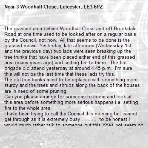 The grassed area behind Woodhall Close and off Brookdale Road at one time used to be looked after on a regular basis by the Council, not now.  All that seems to be done is the grassed mown. Yesterday, late afternoon (Wednesday 1st and the previous day) two lads were seen breaking up the tree trunks that have been placed either end of this grassed area (many years ago) and setting fire to them.  The fire brigade did attend yesterday at around 4.45 p.m.  I'm sure this will not be the last time that these lads try this.
The old tree trunks need to be replaced with something more sturdy and the trees and shrubs along the back of the houses are in need of some pruning.
Can you please arrange for someone to come and look at this area before something more serious happens i.e. setting fire to the whole area.
I have been trying to call the Council this morning but cannot get through as it is extremely busy ........... to be honest I would much rather talk to someone but this does not seem possible as no one will answer the phone.
-3 Woodhall Close, Leicester, LE3 6PZ
