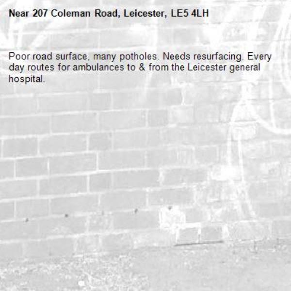 Poor road surface, many potholes. Needs resurfacing. Every day routes for ambulances to &amp; from the Leicester general hospital. -207 Coleman Road, Leicester, LE5 4LH