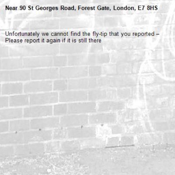 Unfortunately we cannot find the fly-tip that you reported – Please report it again if it is still there-90 St Georges Road, Forest Gate, London, E7 8HS