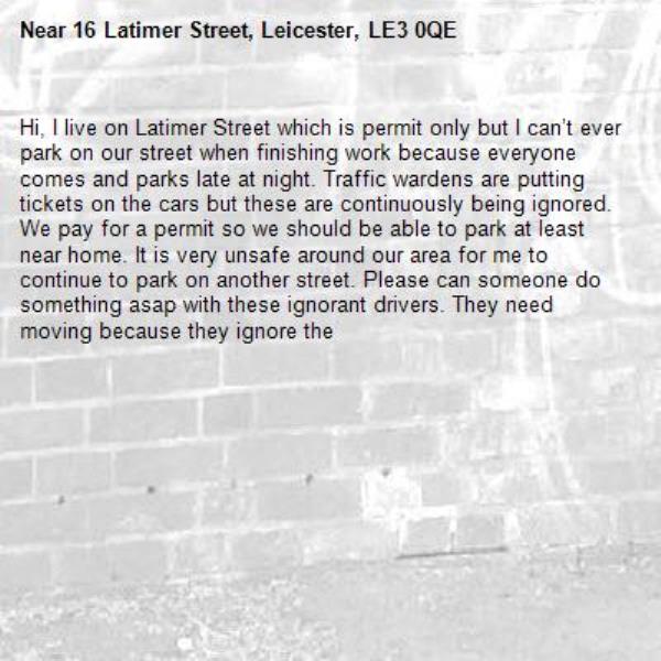 Hi, I live on Latimer Street which is permit only but I can’t ever park on our street when finishing work because everyone comes and parks late at night. Traffic wardens are putting tickets on the cars but these are continuously being ignored. We pay for a permit so we should be able to park at least near home. It is very unsafe around our area for me to continue to park on another street. Please can someone do something asap with these ignorant drivers. They need moving because they ignore the -16 Latimer Street, Leicester, LE3 0QE