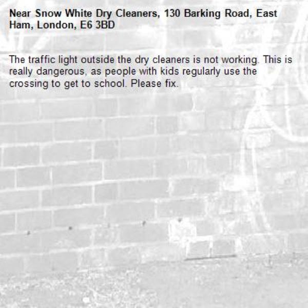 The traffic light outside the dry cleaners is not working. This is really dangerous, as people with kids regularly use the crossing to get to school. Please fix. -Snow White Dry Cleaners, 130 Barking Road, East Ham, London, E6 3BD