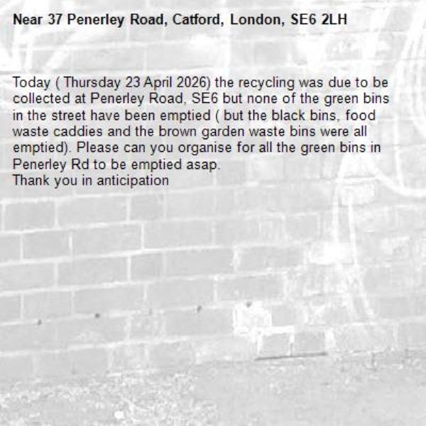 Today ( Thursday 23 April 2026) the recycling was due to be collected at Penerley Road, SE6 but none of the green bins in the street have been emptied ( but the black bins, food waste caddies and the brown garden waste bins were all emptied). Please can you organise for all the green bins in Penerley Rd to be emptied asap.
Thank you in anticipation -37 Penerley Road, Catford, London, SE6 2LH