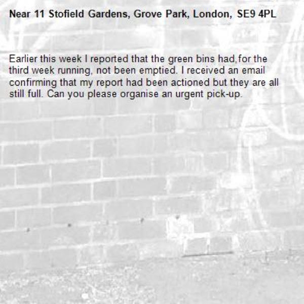 Earlier this week I reported that the green bins had,for the third week running, not been emptied. I received an email confirming that my report had been actioned but they are all still full. Can you please organise an urgent pick-up. -11 Stofield Gardens, Grove Park, London, SE9 4PL