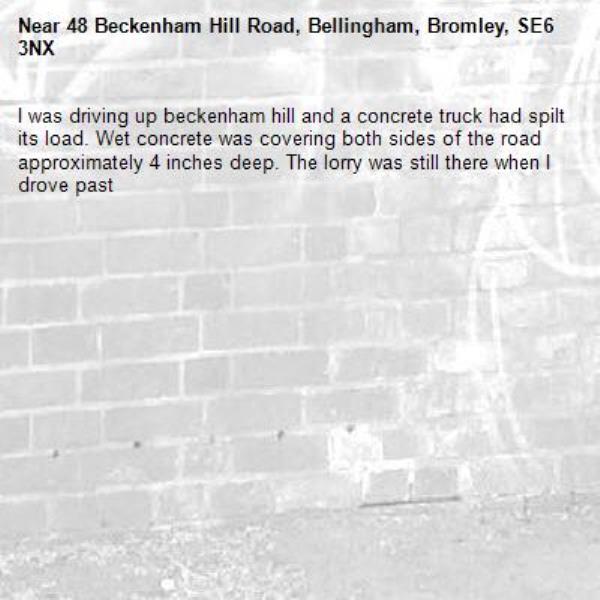 I was driving up beckenham hill and a concrete truck had spilt its load. Wet concrete was covering both sides of the road approximately 4 inches deep. The lorry was still there when I drove past-48 Beckenham Hill Road, Bellingham, Bromley, SE6 3NX