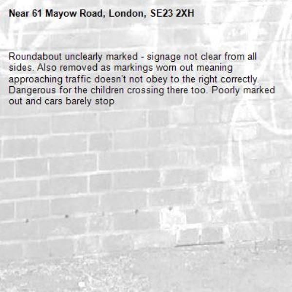 Roundabout unclearly marked - signage not clear from all sides. Also removed as markings worn out meaning approaching traffic doesn’t not obey to the right correctly. Dangerous for the children crossing there too. Poorly marked out and cars barely stop-61 Mayow Road, London, SE23 2XH