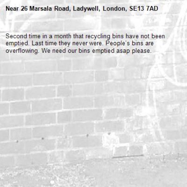Second time in a month that recycling bins have not been emptied. Last time they never were. People’s bins are overflowing. We need our bins emptied asap please. -26 Marsala Road, Ladywell, London, SE13 7AD