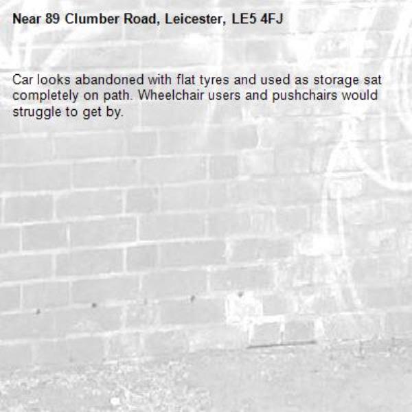 Car looks abandoned with flat tyres and used as storage sat completely on path. Wheelchair users and pushchairs would struggle to get by. -89 Clumber Road, Leicester, LE5 4FJ
