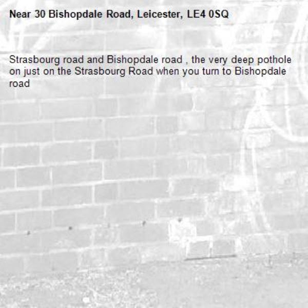 Strasbourg road and Bishopdale road , the very deep pothole on just on the Strasbourg Road when you turn to Bishopdale road -30 Bishopdale Road, Leicester, LE4 0SQ