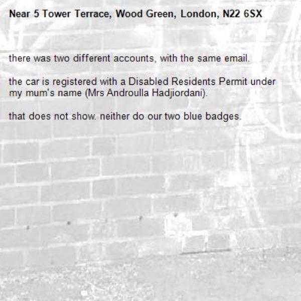 there was two different accounts, with the same email.

the car is registered with a Disabled Residents Permit under my mum's name (Mrs Androulla Hadjiordani).

that does not show. neither do our two blue badges.-5 Tower Terrace, Wood Green, London, N22 6SX