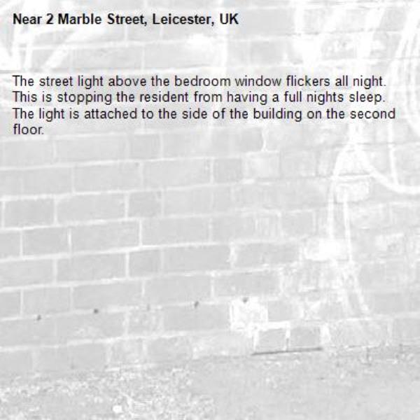 The street light above the bedroom window flickers all night. This is stopping the resident from having a full nights sleep. The light is attached to the side of the building on the second floor.
-2 Marble Street, Leicester, UK
