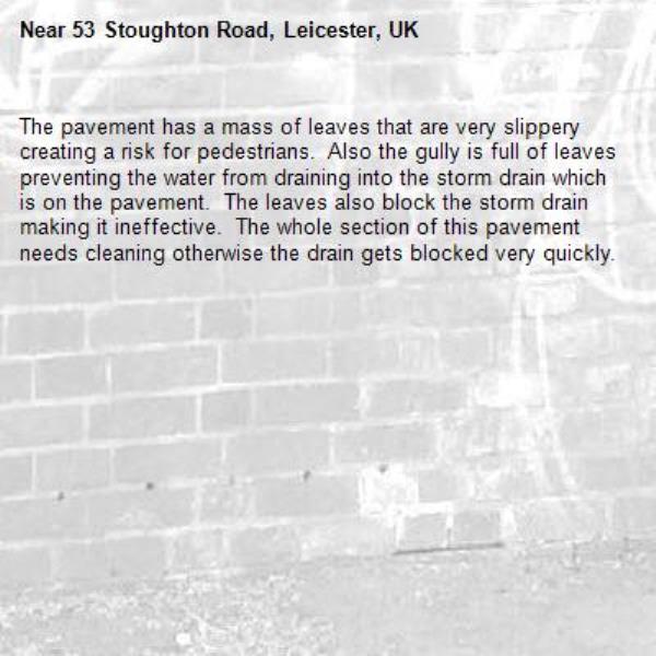 The pavement has a mass of leaves that are very slippery creating a risk for pedestrians.  Also the gully is full of leaves preventing the water from draining into the storm drain which is on the pavement.  The leaves also block the storm drain making it ineffective.  The whole section of this pavement needs cleaning otherwise the drain gets blocked very quickly. -53 Stoughton Road, Leicester, UK