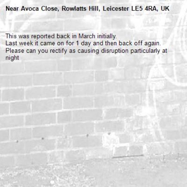 This was reported back in March initially. 
Last week it came on for 1 day and then back off again. Please can you rectify as causing disruption particularly at night-Avoca Close, Rowlatts Hill, Leicester LE5 4RA, UK